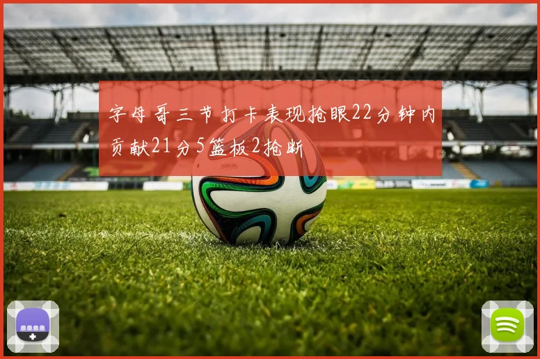 字母哥三节打卡表现抢眼22分钟内贡献21分5篮板2抢断