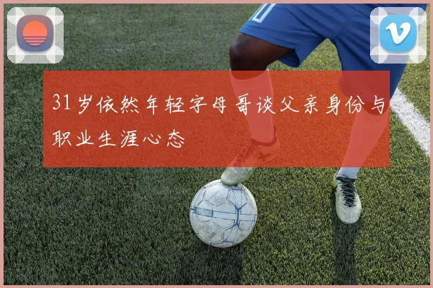 31岁依然年轻字母哥谈父亲身份与职业生涯心态