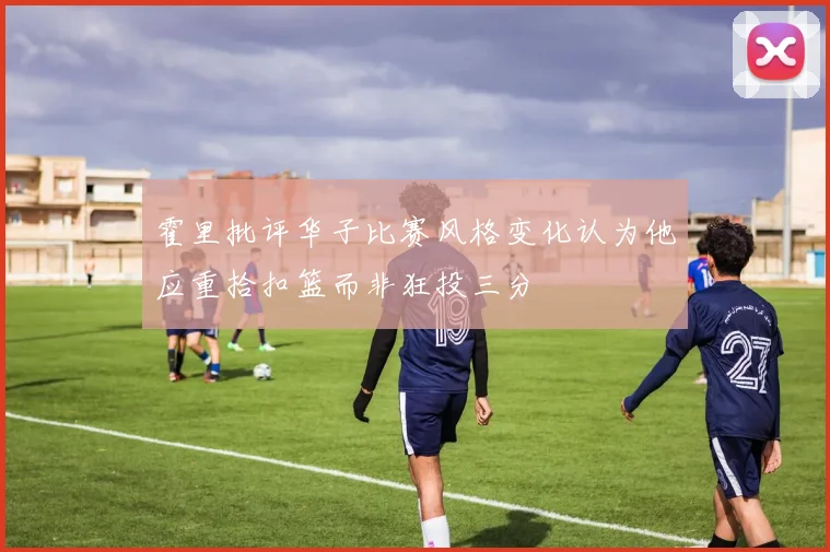 霍里批评华子比赛风格变化认为他应重拾扣篮而非狂投三分