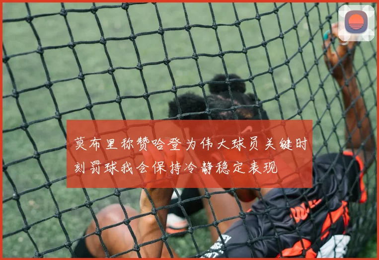 莫布里称赞哈登为伟大球员关键时刻罚球我会保持冷静稳定表现