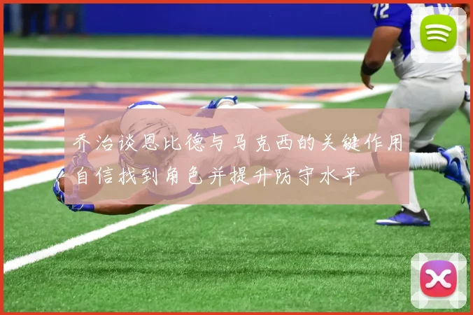 乔治谈恩比德与马克西的关键作用自信找到角色并提升防守水平