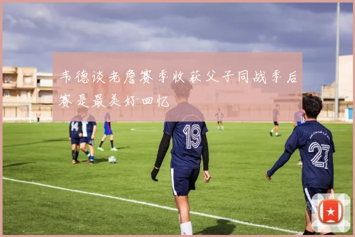 韦德谈老詹赛季收获父子同战季后赛是最美好回忆