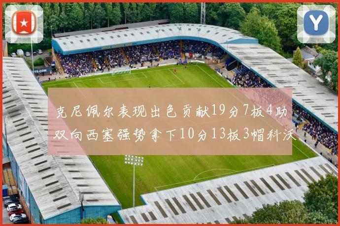 克尼佩尔表现出色贡献19分7板4助双向西塞强势拿下10分13板3帽科沃德也有17分2帽的精彩表现