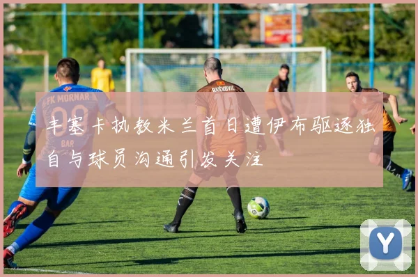 丰塞卡执教米兰首日遭伊布驱逐独自与球员沟通引发关注