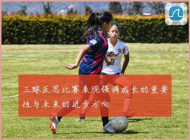 三球反思比赛表现强调成长的重要性与未来的进步方向