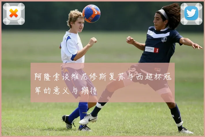 阿隆索谈维尼修斯复苏与西超杯冠军的意义与期待