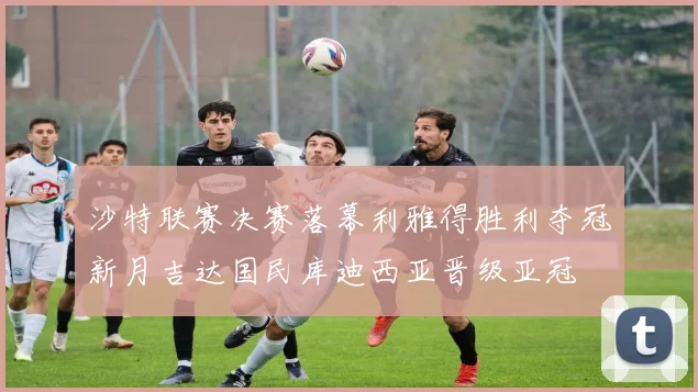 沙特联赛决赛落幕利雅得胜利夺冠新月吉达国民库迪西亚晋级亚冠