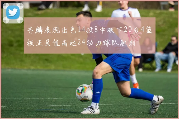 齐麟表现出色14投8中砍下20分4篮板正负值高达24助力球队胜利