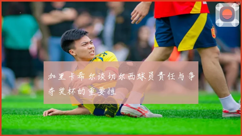 加里卡希尔谈切尔西球员责任与争夺奖杯的重要性