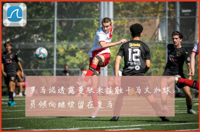 罗马诺透露曼联未接触卡马文加球员倾向继续留在皇马