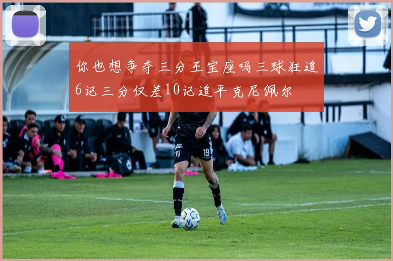 你也想争夺三分王宝座吗三球狂追6记三分仅差10记追平克尼佩尔