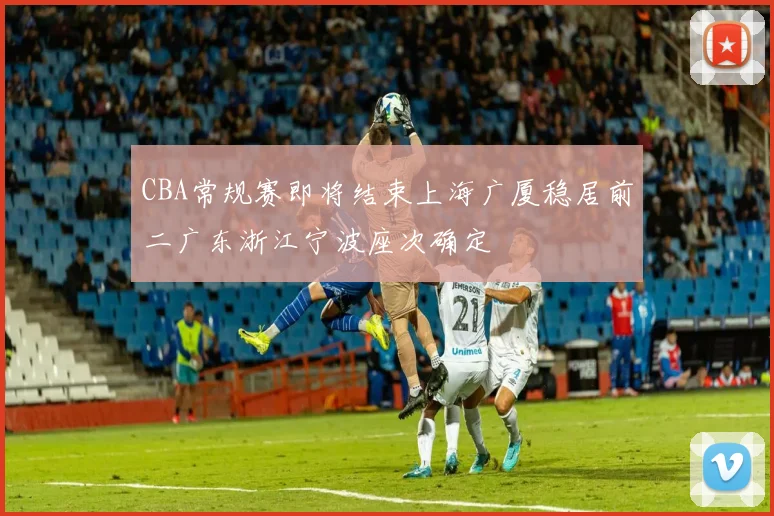 CBA常规赛即将结束上海广厦稳居前二广东浙江宁波座次确定