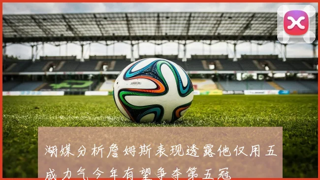 湖媒分析詹姆斯表现透露他仅用五成力气今年有望争夺第五冠