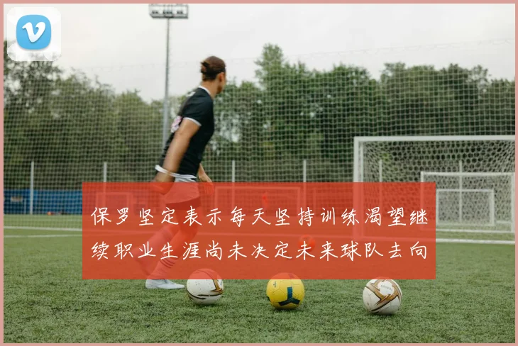 保罗坚定表示每天坚持训练渴望继续职业生涯尚未决定未来球队去向