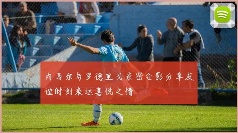 内马尔与罗德里戈亲密合影分享友谊时刻表达喜悦之情