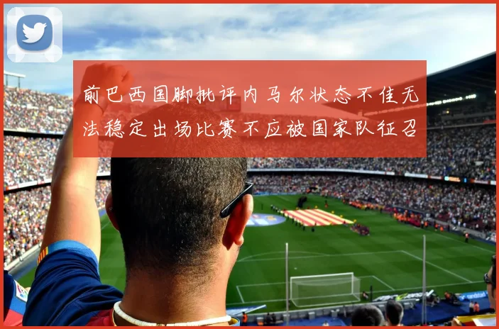 前巴西国脚批评内马尔状态不佳无法稳定出场比赛不应被国家队征召