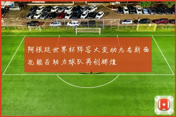 阿根廷世界杯阵容大变动九名新面孔能否助力球队再创辉煌