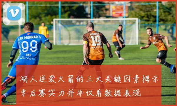 湖人逆袭火箭的三大关键因素揭示季后赛实力并非仅看数据表现